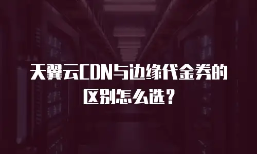 天翼云CDN与边缘代金券的区别怎么选？