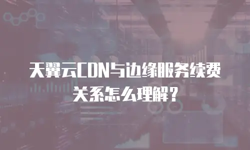 天翼云CDN与边缘服务续费关系怎么理解？