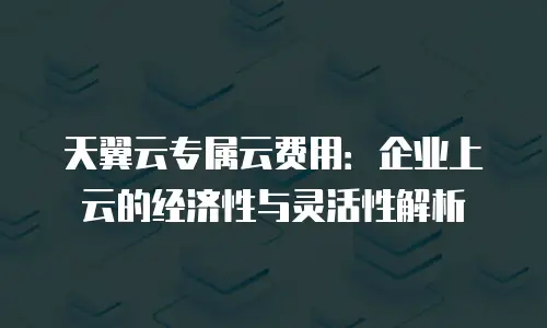 天翼云专属云费用：企业上云的经济性与灵活性解析