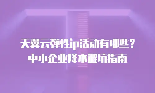 天翼云弹性ip活动有哪些？中小企业降本避坑指南