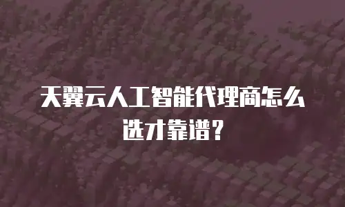 天翼云人工智能代理商怎么选才靠谱？