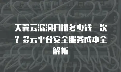 天翼云漏洞扫描多少钱一次？多云平台安全服务成本全解析
