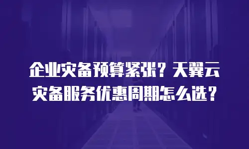 企业灾备预算紧张？天翼云灾备服务优惠周期怎么选？