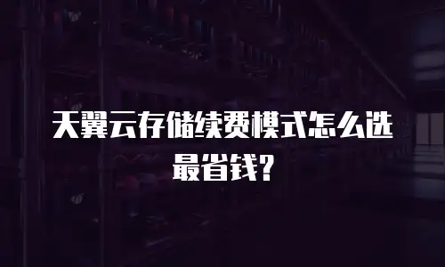 天翼云存储续费模式怎么选最省钱？