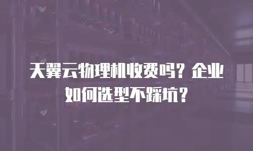 天翼云物理机收费吗？企业如何选型不踩坑？