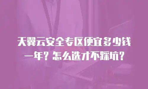 天翼云安全专区便宜多少钱一年？怎么选才不踩坑？