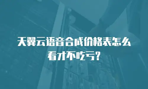 天翼云语音合成价格表怎么看才不吃亏？