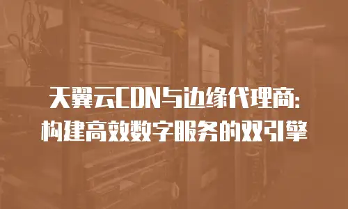 天翼云CDN与边缘代理商：构建高效数字服务的双引擎