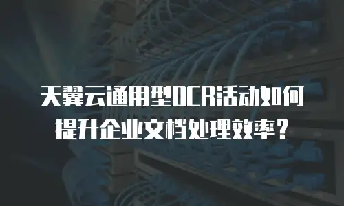 天翼云通用型OCR活动如何提升企业文档处理效率？