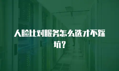 人脸比对服务怎么选才不踩坑？
