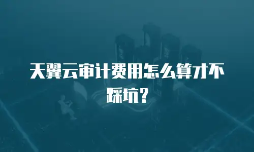 天翼云审计费用怎么算才不踩坑？