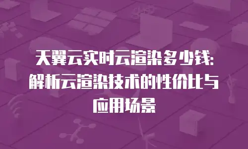天翼云实时云渲染多少钱：解析云渲染技术的性价比与应用场景
