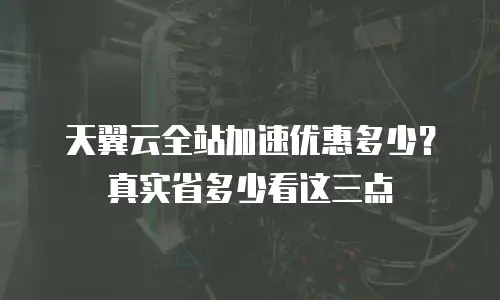 天翼云全站加速优惠多少？真实省多少看这三点