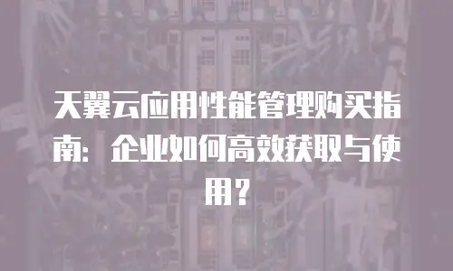 天翼云应用性能管理购买指南：企业如何高效获取与使用？