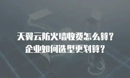 天翼云防火墙收费怎么算？企业如何选型更划算？