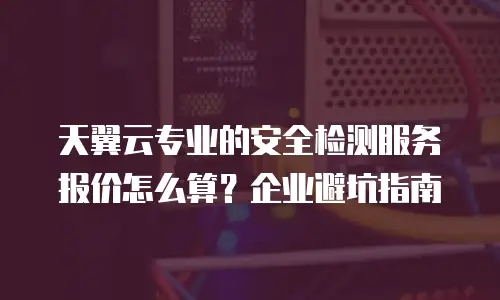 天翼云专业的安全检测服务报价怎么算？企业避坑指南