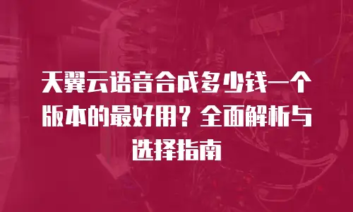 天翼云语音合成多少钱一个版本的最好用？全面解析与选择指南