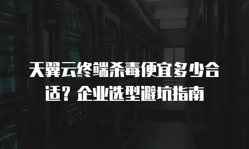 天翼云终端杀毒便宜多少合适？企业选型避坑指南