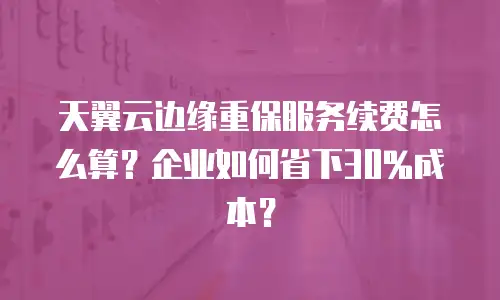 天翼云边缘重保服务续费怎么算？企业如何省下30%成本？