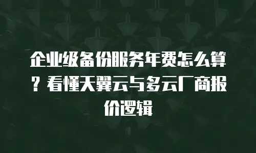 企业级备份服务年费怎么算？看懂天翼云与多云厂商报价逻辑