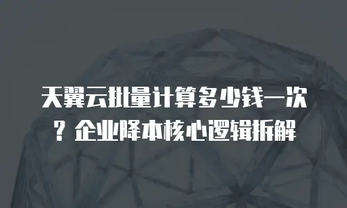 天翼云批量计算多少钱一次？企业降本核心逻辑拆解