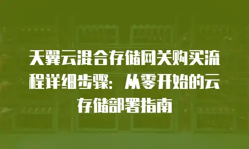 天翼云混合存储网关购买流程详细步骤：从零开始的云存储部署指南
