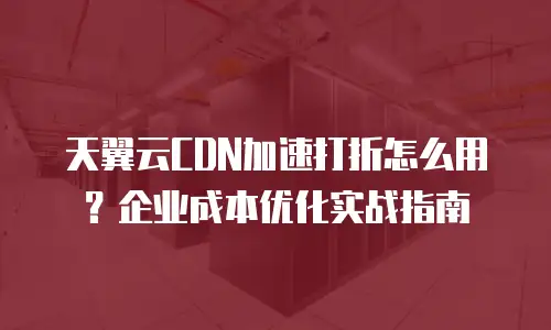 天翼云CDN加速打折怎么用？企业成本优化实战指南