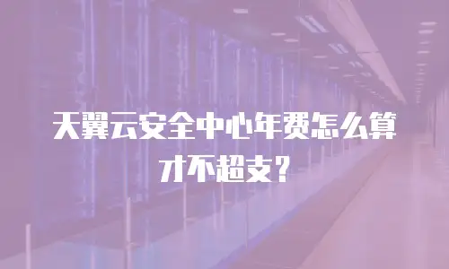 天翼云安全中心年费怎么算才不超支？