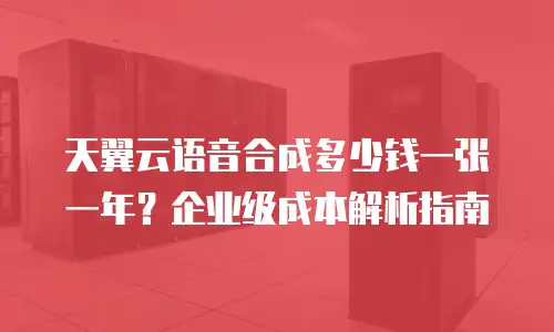 天翼云语音合成多少钱一张一年？企业级成本解析指南