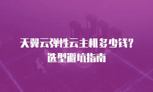 天翼云弹性云主机多少钱？选型避坑指南
