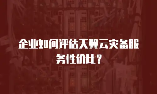 企业如何评估天翼云灾备服务性价比？