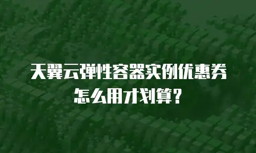 天翼云弹性容器实例优惠券怎么用才划算？