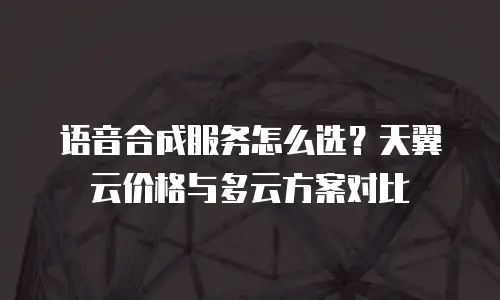 语音合成服务怎么选？天翼云价格与多云方案对比