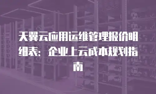 天翼云应用运维管理报价明细表：企业上云成本规划指南
