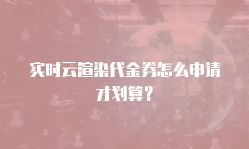实时云渲染代金券怎么申请才划算？