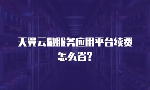 天翼云微服务应用平台续费怎么省？