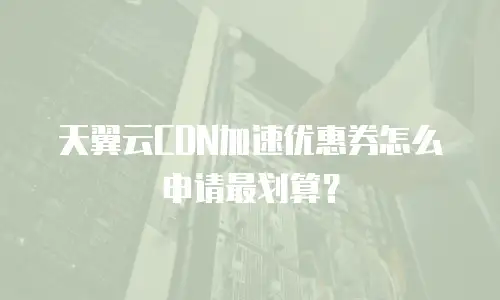 天翼云CDN加速优惠券怎么申请最划算？