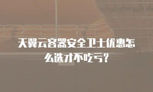 天翼云容器安全卫士优惠怎么选才不吃亏？