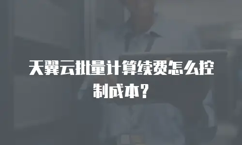 天翼云批量计算续费怎么控制成本？