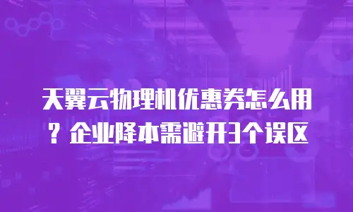 天翼云物理机优惠券怎么用？企业降本需避开3个误区