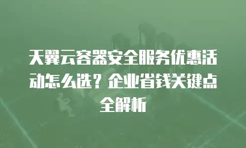 天翼云容器安全服务优惠活动怎么选？企业省钱关键点全解析