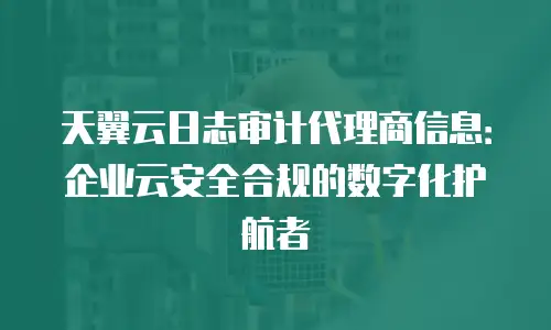 天翼云日志审计代理商信息：企业云安全合规的数字化护航者