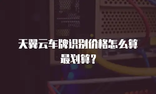天翼云车牌识别价格怎么算最划算？