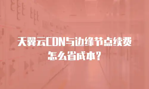 天翼云CDN与边缘节点续费怎么省成本？