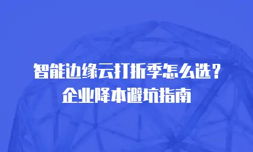 智能边缘云打折季怎么选？企业降本避坑指南
