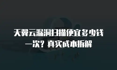 天翼云漏洞扫描便宜多少钱一次？真实成本拆解