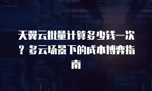 天翼云批量计算多少钱一次？多云场景下的成本博弈指南