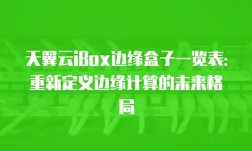 天翼云iBox边缘盒子一览表：重新定义边缘计算的未来格局