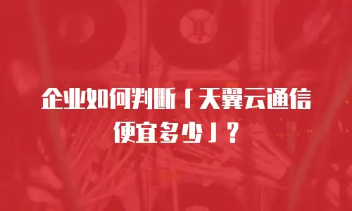 企业如何判断「天翼云通信便宜多少」？