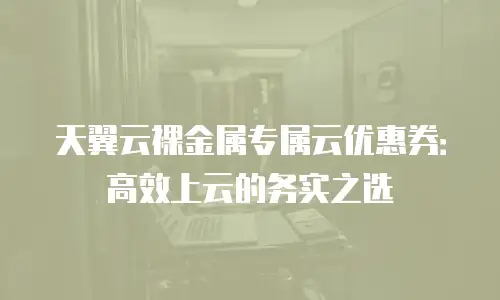 天翼云裸金属专属云优惠券：高效上云的务实之选